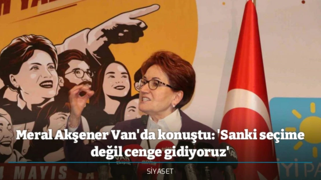 Meral Akşener Van'da konuştu: 'Sanki seçime değil cenge gidiyoruz'