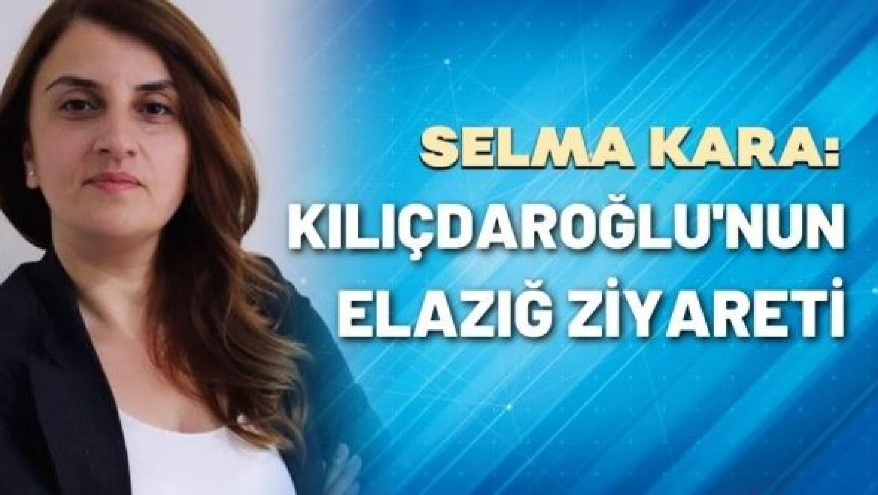 Gazeteci Selma Kara yazdı: Kılıçdaroğlu'nun Elazığ ziyareti