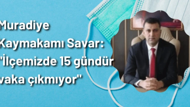 Muradiye Kaymakamı Savar: &quotİlçemizde 15 gündür vaka çıkmıyor&quot