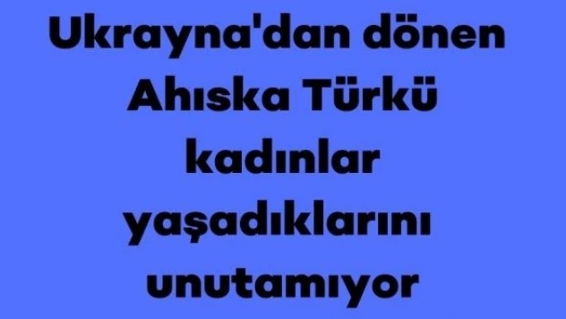 Ukrayna'dan dönen Ahıska Türkü kadınlar, o anları unutamıyor