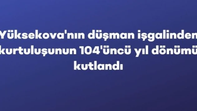 Yüksekova'nın düşman işgalinden kurtuluşunun 104'üncü yıl dönümü kutlandı