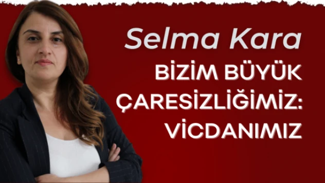 Gazeteci Selma Kara yazdı: &quotBizim büyük çaresizliğimiz vicdanımız"